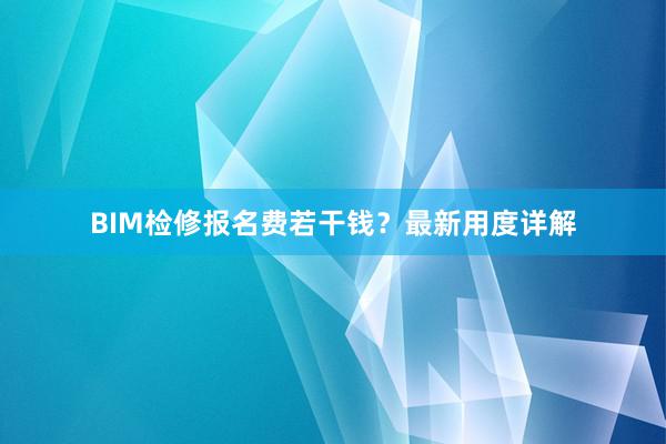BIM检修报名费若干钱？最新用度详解