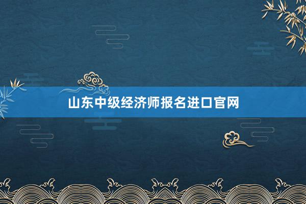 山东中级经济师报名进口官网