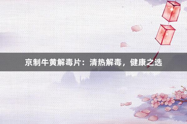 京制牛黄解毒片：清热解毒，健康之选