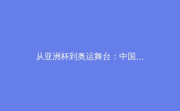 从亚洲杯到奥运舞台：中国三大球类运动的战略转型与未来挑战