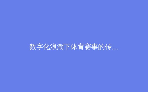 数字化浪潮下体育赛事的传播变革：从转播权争夺到沉浸式体验