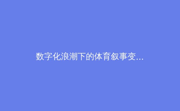 数字化浪潮下的体育叙事变革：从数据可视化到沉浸式观赛体验 - 4