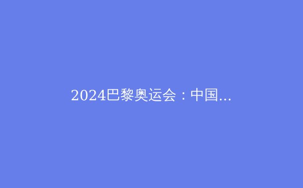 2024巴黎奥运会：中国代表团夺金热点及三大球突破前瞻