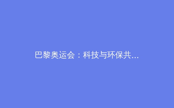 巴黎奥运会：科技与环保共舞，开启奥运新纪元