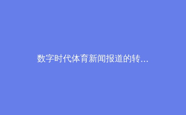 数字时代体育新闻报道的转型与伦理挑战