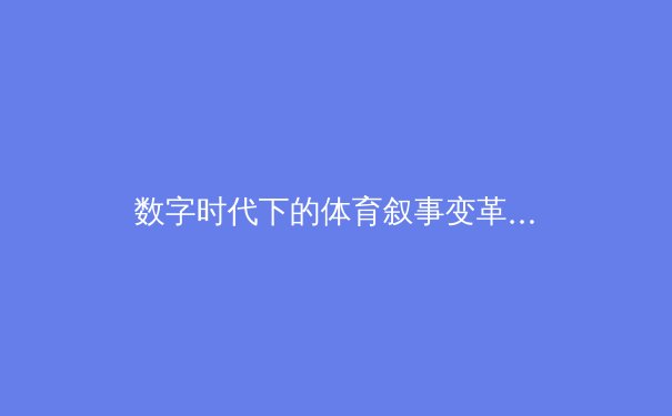 数字时代下的体育叙事变革：从赛场到屏幕的沉浸式体验 - 3