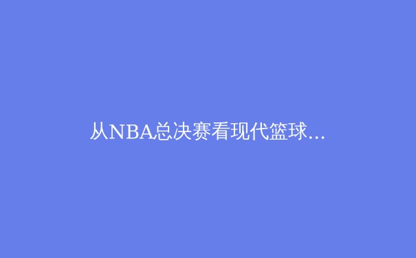 从NBA总决赛看现代篮球的战术演进与格局重构