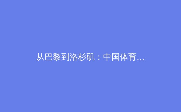 从巴黎到洛杉矶：中国体育代表团的新周期挑战与机遇 - 4