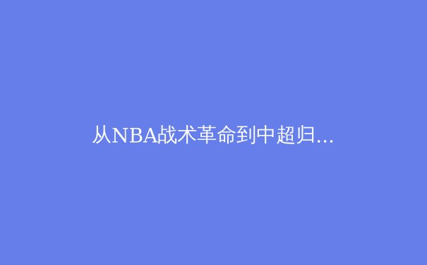 从NBA战术革命到中超归化困局：现代体育的全球化悖论 - 4
