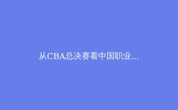 从CBA总决赛看中国职业体育的进化困境与破局之道 - 3