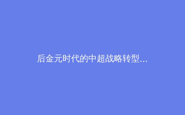 后金元时代的中超战略转型：商业模型与青训体系的博弈与共生