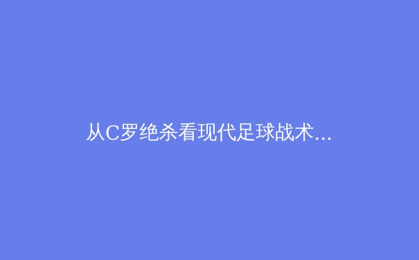 从C罗绝杀看现代足球战术演进：数据驱动下的进攻革命 - 4